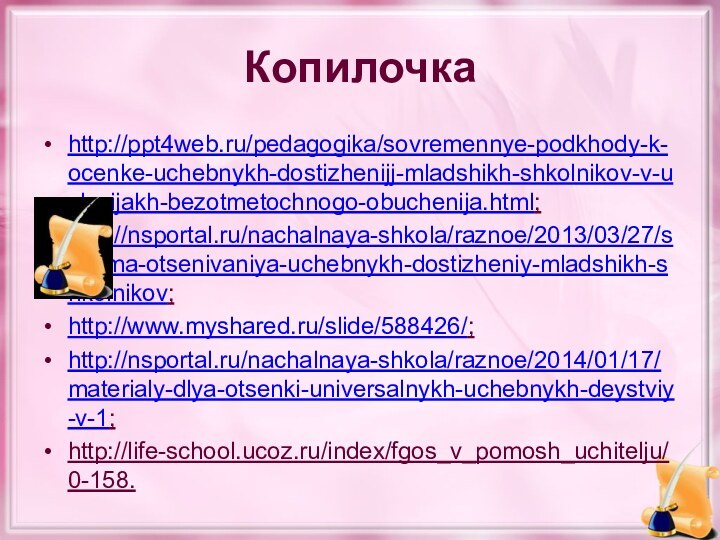 Копилочкаhttp://ppt4web.ru/pedagogika/sovremennye-podkhody-k-ocenke-uchebnykh-dostizhenijj-mladshikh-shkolnikov-v-uslovijakh-bezotmetochnogo-obuchenija.html;http://nsportal.ru/nachalnaya-shkola/raznoe/2013/03/27/sistema-otsenivaniya-uchebnykh-dostizheniy-mladshikh-shkolnikov;http://www.myshared.ru/slide/588426/;http://nsportal.ru/nachalnaya-shkola/raznoe/2014/01/17/materialy-dlya-otsenki-universalnykh-uchebnykh-deystviy-v-1;http://life-school.ucoz.ru/index/fgos_v_pomosh_uchitelju/0-158.