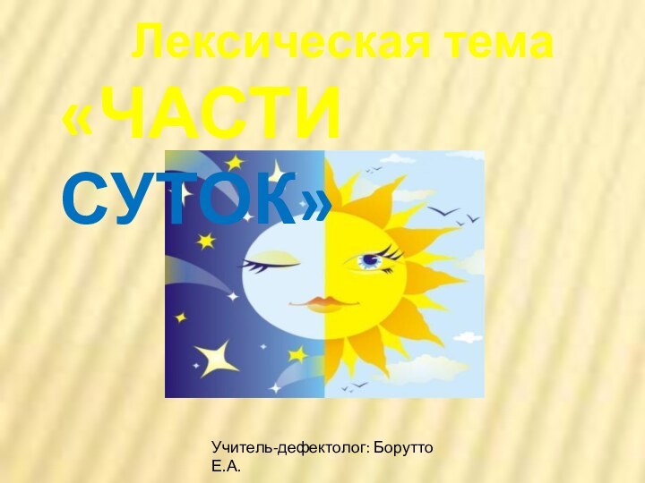 . Лексическая тема«ЧАСТИ СУТОК»Учитель-дефектолог: Борутто Е.А.