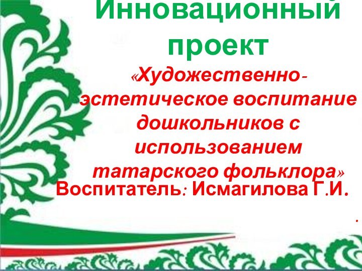 Инновационный проект  «Художественно-эстетическое воспитание дошкольников с использованием татарского фольклора» Воспитатель: Исмагилова Г.И..