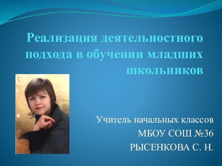 Реализация деятельностного подхода в обучении младших школьниковУчитель начальных классовМБОУ СОШ №36РЫСЕНКОВА С. Н.