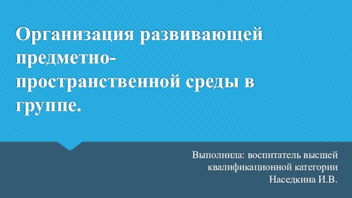 Организация развивающей предметно-пространственной среды в группе.Выполнила: воспитатель высшей квалификационной категории Наседкина И.В.