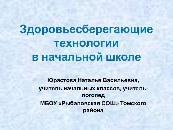 Здоровьесберегающие технологии  в начальной школеЮрастова Наталья Васильевна,учитель начальных классов, учитель-логопедМБОУ «Рыбаловская СОШ» Томского района