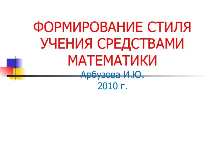 ФОРМИРОВАНИЕ СТИЛЯ УЧЕНИЯ СРЕДСТВАМИ МАТЕМАТИКИ Арбузова И.Ю. 2010 г.