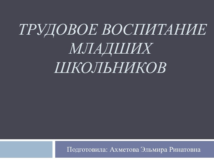 ТРУДОВОЕ ВОСПИТАНИЕ МЛАДШИХ ШКОЛЬНИКОВПодготовила: Ахметова Эльмира Ринатовна