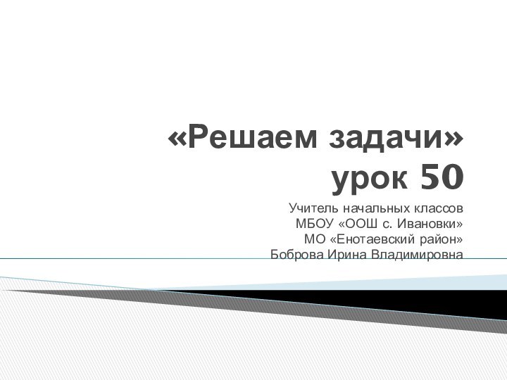 «Решаем задачи» урок 50Учитель начальных классов МБОУ «ООШ с. Ивановки»МО «Енотаевский район»Боброва Ирина Владимировна