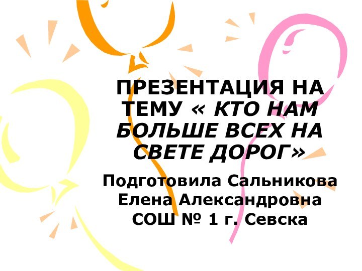 ПРЕЗЕНТАЦИЯ НА ТЕМУ « КТО НАМ БОЛЬШЕ ВСЕХ НА СВЕТЕ ДОРОГ»Подготовила Сальникова