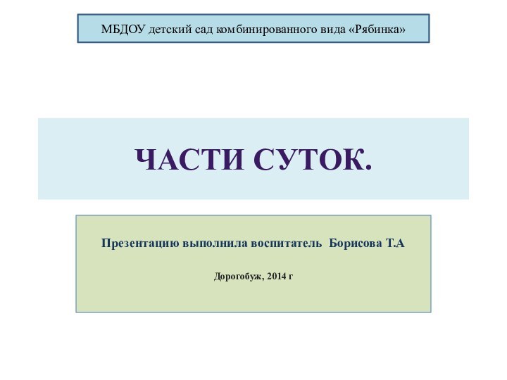 ЧАСТИ СУТОК.Презентацию выполнила воспитатель Борисова Т.АДорогобуж, 2014 гМБДОУ детский сад комбинированного вида «Рябинка»