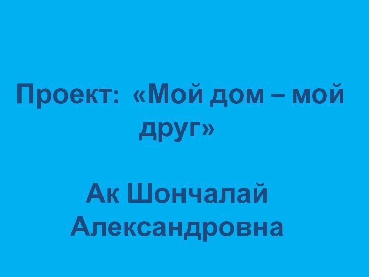 Проект: «Мой дом – мой друг»Ак Шончалай Александровна