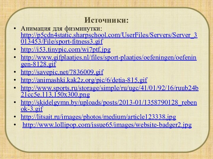 Анимация для физминутки: http://p5cdn4static.sharpschool.com/UserFiles/Servers/Server_3013453/File/sport-fitness3.gifhttp://i53.tinypic.com/wi7ptf.jpghttp://www.gifplaatjes.nl/files/sport-plaatjes/oefeningen/oefeningen-8128.gifhttp://savepic.net/7836009.gifhttp://animashki.kak2z.org/pic/6/detia-815.gifhttp://www.sports.ru/storage/simple/ru/ugc/41/01/92/16/ruub24b21cc5e.113.150x300.pnghttp://skidelgymn.by/uploads/posts/2013-01/1358790128_rebenok-3.gifhttp://litsait.ru/images/photos/medium/article123338.jpg http://www.lollipop.com/issue65/images/website-badger2.jpgИсточники: