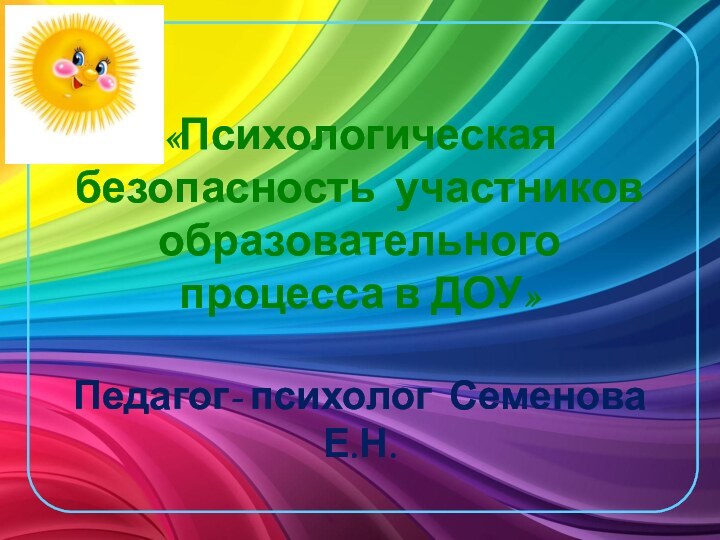 «Психологическая безопасность участников образовательного процесса в ДОУ»  Педагог- психолог Семенова Е.Н.