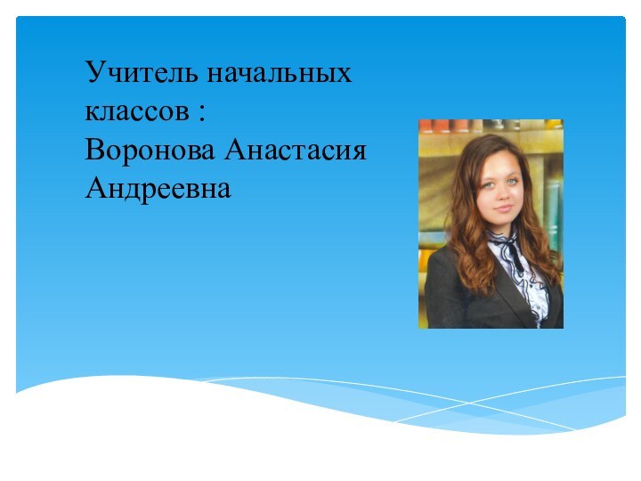 Учитель начальных классов : Воронова Анастасия Андреевна