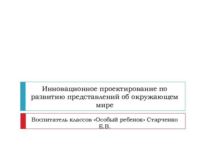 Инновационное проектирование по развитию представлений об окружающем миреВоспитатель классов «Особый ребенок» Старченко Е.В.