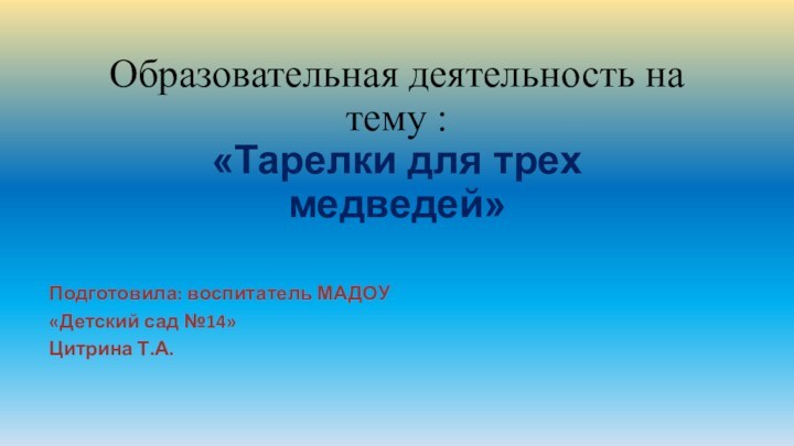 Образовательная деятельность на тему :  «Тарелки для трех медведей»Подготовила: воспитатель МАДОУ«Детский сад №14»Цитрина Т.А.