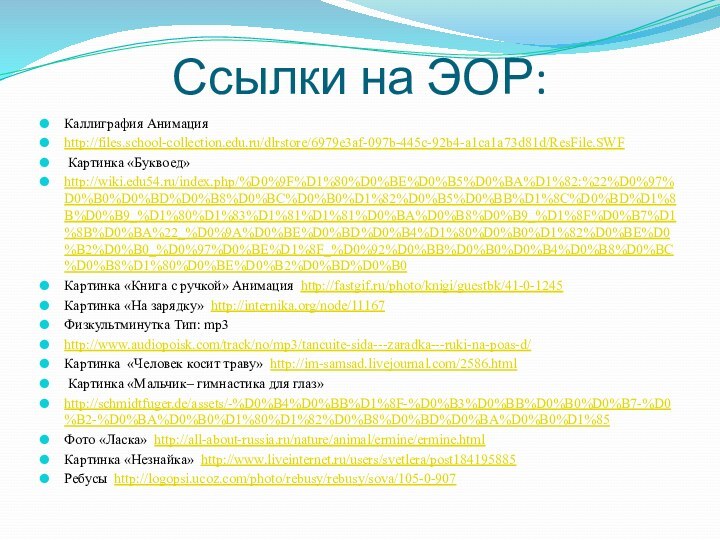 Ссылки на ЭОР:Каллиграфия Анимацияhttp://files.school-collection.edu.ru/dlrstore/6979e3af-097b-445c-92b4-a1ca1a73d81d/ResFile.SWF Картинка «Буквоед»http://wiki.edu54.ru/index.php/%D0%9F%D1%80%D0%BE%D0%B5%D0%BA%D1%82:%22%D0%97%D0%B0%D0%BD%D0%B8%D0%BC%D0%B0%D1%82%D0%B5%D0%BB%D1%8C%D0%BD%D1%8B%D0%B9_%D1%80%D1%83%D1%81%D1%81%D0%BA%D0%B8%D0%B9_%D1%8F%D0%B7%D1%8B%D0%BA%22_%D0%9A%D0%BE%D0%BD%D0%B4%D1%80%D0%B0%D1%82%D0%BE%D0%B2%D0%B0_%D0%97%D0%BE%D1%8F_%D0%92%D0%BB%D0%B0%D0%B4%D0%B8%D0%BC%D0%B8%D1%80%D0%BE%D0%B2%D0%BD%D0%B0Картинка «Книга с ручкой» Анимация http://fastgif.ru/photo/knigi/guestbk/41-0-1245Картинка «На зарядку»