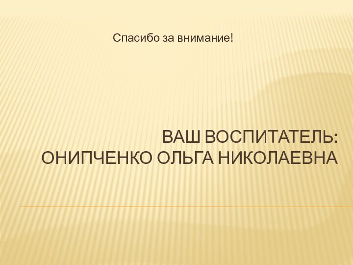 Ваш воспитатель:  Онипченко Ольга Николаевна Спасибо за внимание!