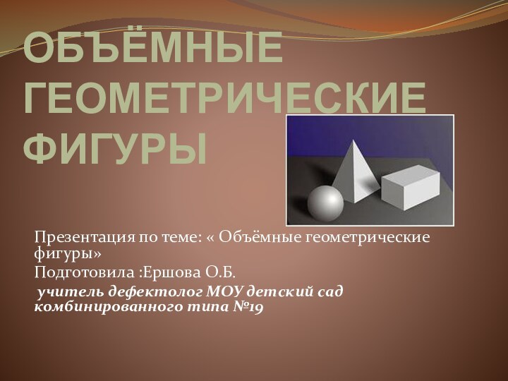 ОБЪЁМНЫЕ ГЕОМЕТРИЧЕСКИЕ  ФИГУРЫПрезентация по теме: « Объёмные геометрические фигуры»Подготовила :Ершова О.Б.