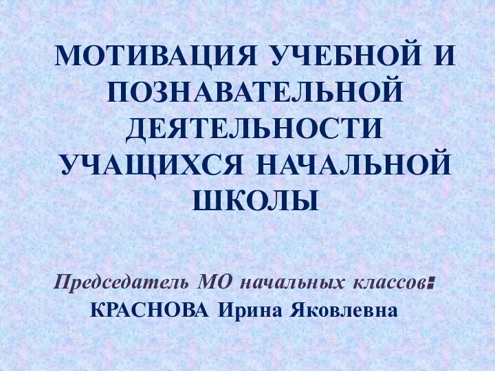 МОТИВАЦИЯ УЧЕБНОЙ И ПОЗНАВАТЕЛЬНОЙ ДЕЯТЕЛЬНОСТИ УЧАЩИХСЯ НАЧАЛЬНОЙ ШКОЛЫПредседатель МО начальных классов:КРАСНОВА Ирина Яковлевна