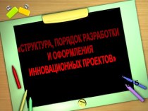 СТРУКТУРА, ПОРЯДОК РАЗРАБОТКИ И ОФОРМЛЕНИЯ ИННОВАЦИОННЫХ ПРОЕКТОВ презентация