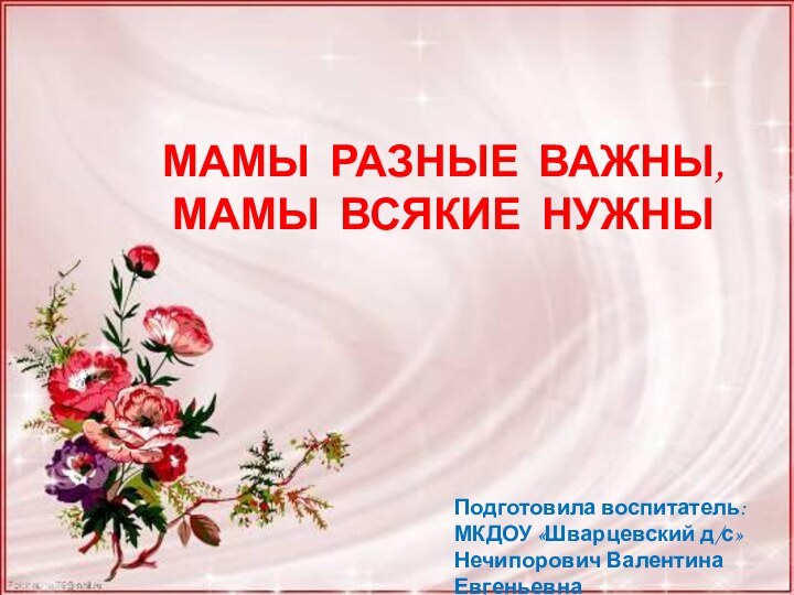 МАМЫ РАЗНЫЕ ВАЖНЫ,МАМЫ ВСЯКИЕ НУЖНЫПодготовила воспитатель:МКДОУ «Шварцевский д/с»Нечипорович Валентина Евгеньевна