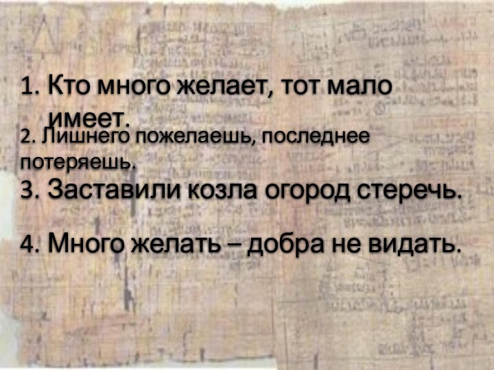 1. Кто много желает, тот мало имеет.2. Лишнего пожелаешь, последнее потеряешь.3. Заставили