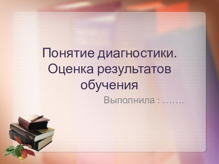 Выполнила : …….Понятие диагностики. Оценка результатов обучения