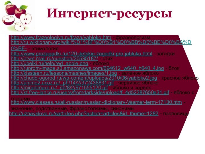 Интернет-ресурсыhttp://www.classes.ru/all-russian/russian-dictionary-Vasmer-term-17130.htm - значение, родственные, фразеологизмы, синонимыhttp://uznayslovo.ru/sarticles.php?action=articles&id_theme=1282 - пословицыhttp://www.frazeologiya.ru/fraza/yabloko.htm - фразеологизмhttp://ru.wiktionary.org/wiki/%D1%8F%D0%B1%D0%BB%D0%BE%D0%BA%D0%BE- - этимологияhttp://www.prozagadki.ru/120-detskie-zagadki-pro-jabloko.html