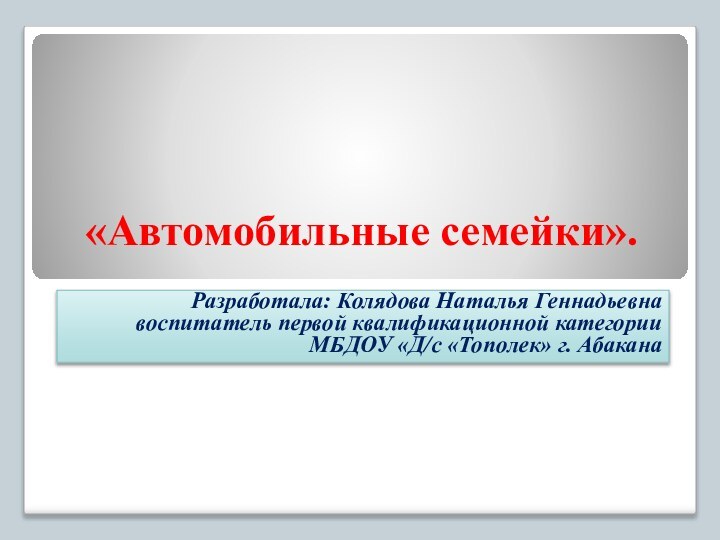 «Автомобильные семейки».Разработала: Колядова Наталья Геннадьевна воспитатель первой квалификационной категории МБДОУ «Д/с «Тополек» г. Абакана