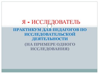 Практикум для педагогов по исследовательской деятельности Я - ИССЛЕДОВАТЕЛЬ методическая разработка по окружающему миру