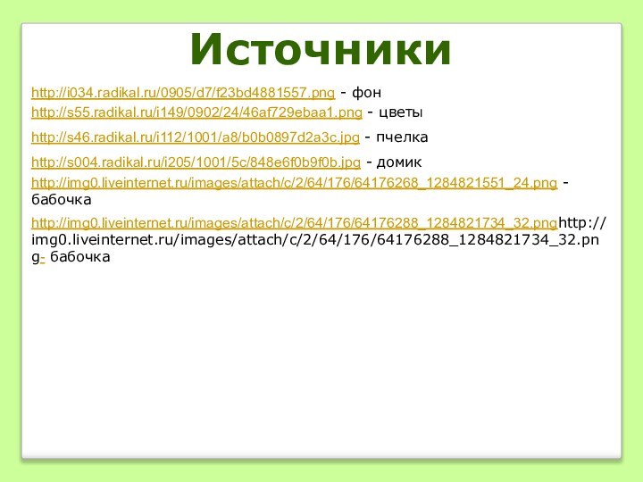 http://i034.radikal.ru/0905/d7/f23bd4881557.png - фонhttp://s55.radikal.ru/i149/0902/24/46af729ebaa1.png - цветыhttp://s004.radikal.ru/i205/1001/5c/848e6f0b9f0b.jpg - домикhttp://img0.liveinternet.ru/images/attach/c/2/64/176/64176268_1284821551_24.png - бабочкаhttp://img0.liveinternet.ru/images/attach/c/2/64/176/64176288_1284821734_32.pnghttp://img0.liveinternet.ru/images/attach/c/2/64/176/64176288_1284821734_32.png- бабочкаИсточникиhttp://s46.radikal.ru/i112/1001/a8/b0b0897d2a3c.jpg - пчелка