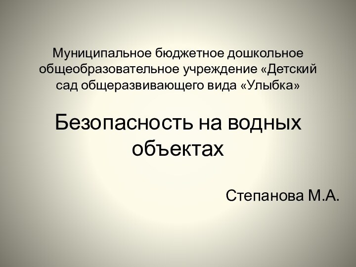 Муниципальное бюджетное дошкольное общеобразовательное учреждение «Детский сад общеразвивающего вида «Улыбка»  Безопасность на водных объектахСтепанова М.А.