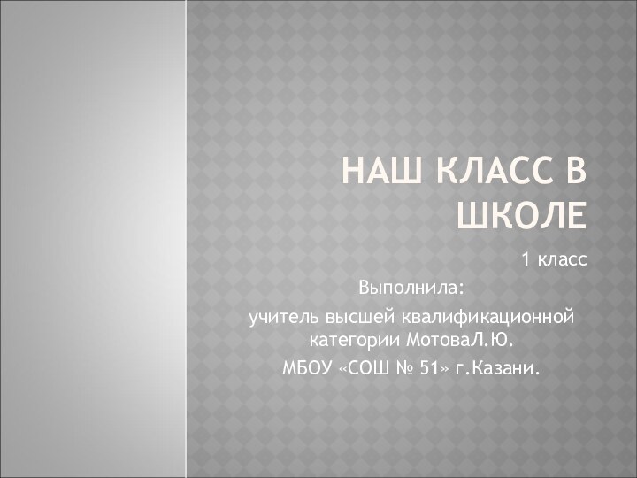 НАШ КЛАСС В ШКОЛЕ1 класс Выполнила:учитель высшей квалификационной категории МотоваЛ.Ю.МБОУ «СОШ № 51» г.Казани.