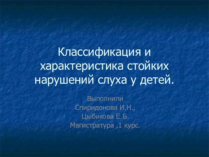 Классификация и характеристика стойких нарушений слуха у детей.Выполнили Спиридонова И.Н.,Цыбикова Е.Б.Магистратура ,1 курс.