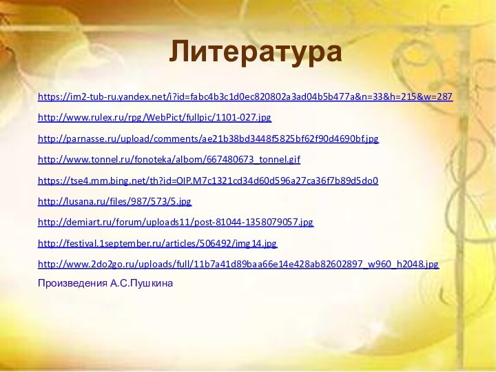 Литератураhttps://im2-tub-ru.yandex.net/i?id=fabc4b3c1d0ec820802a3ad04b5b477a&n=33&h=215&w=287http://www.rulex.ru/rpg/WebPict/fullpic/1101-027.jpghttp://parnasse.ru/upload/comments/ae21b38bd3448f5825bf62f90d4690bf.jpghttp://www.tonnel.ru/fonoteka/albom/667480673_tonnel.gifhttps://tse4.mm.bing.net/th?id=OIP.M7c1321cd34d60d596a27ca36f7b89d5do0http://lusana.ru/files/987/573/5.jpghttp://demiart.ru/forum/uploads11/post-81044-1358079057.jpghttp://festival.1september.ru/articles/506492/img14.jpghttp://www.2do2go.ru/uploads/full/11b7a41d89baa66e14e428ab82602897_w960_h2048.jpgПроизведения А.С.Пушкина