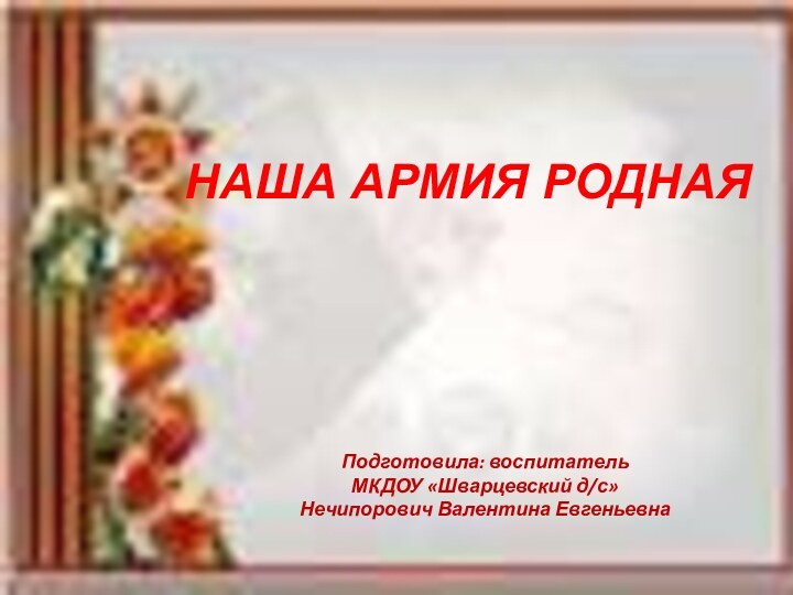 НАША АРМИЯ РОДНАЯПодготовила: воспитательМКДОУ «Шварцевский д/с»Нечипорович Валентина Евгеньевна