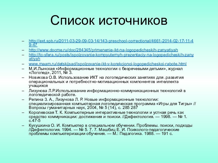 Список источниковhttp://ext.spb.ru/2011-03-29-09-03-14/143-preschool-correctional/4661-2014-02-17-11-49-47http://www.docme.ru/doc/284345/primenenie-ikt-na-logopedicheskih-zanyatiyahhttp://tc-sfera.ru/posts/ispolzovanie-kompyuternyh-prezentaciy-na-logopedicheskih-zanyatiyahwww.maam.ru/detskijsad/ispolzovanie-ikt-v-korekcionoi-logopedicheskoi-rabote.htmlМ.И.Лынская «Информационные технологии с безречевыми детьми», журнал «Логопед», 2011, № 3.