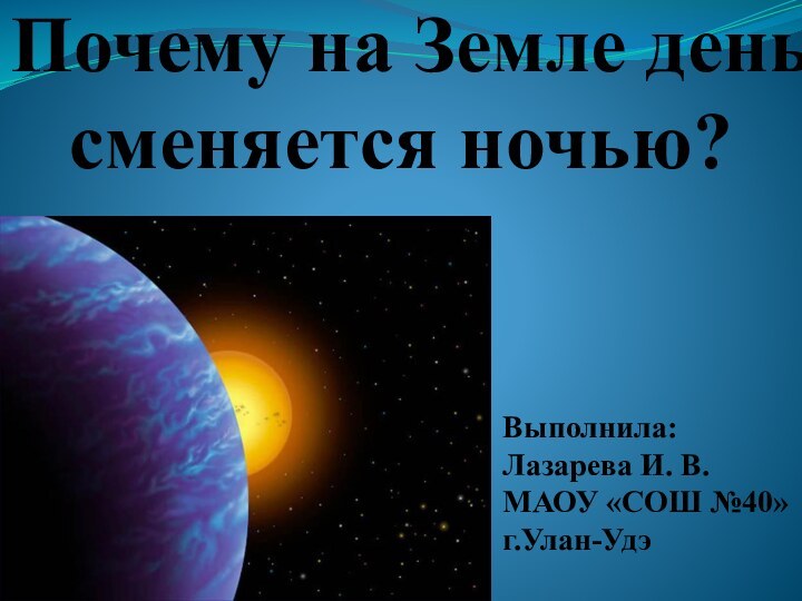 Почему на Земле день сменяется ночью?Выполнила:Лазарева И. В.МАОУ «СОШ №40»г.Улан-Удэ