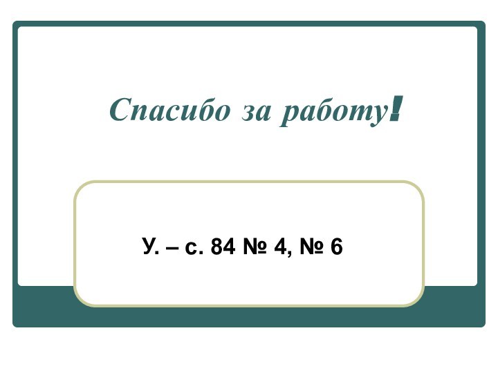 Спасибо за работу!У. – с. 84 № 4, № 6