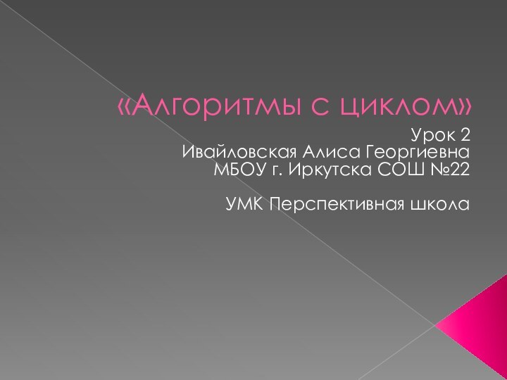 «Алгоритмы с циклом»Урок 2Ивайловская Алиса ГеоргиевнаМБОУ г. Иркутска СОШ №22УМК Перспективная школа