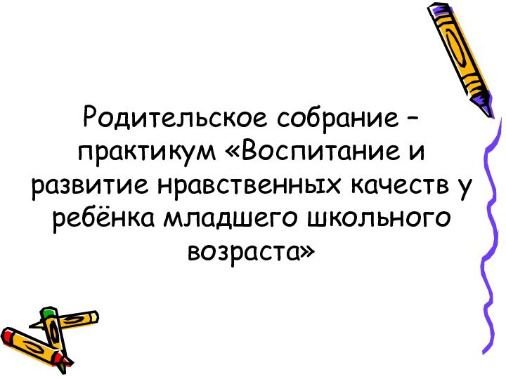 Родительское собрание – практикум «Воспитание и развитие нравственных качеств у ребёнка младшего школьного возраста»