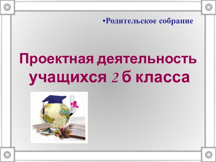 Проектная деятельность  учащихся 2 б классаРодительское собрание