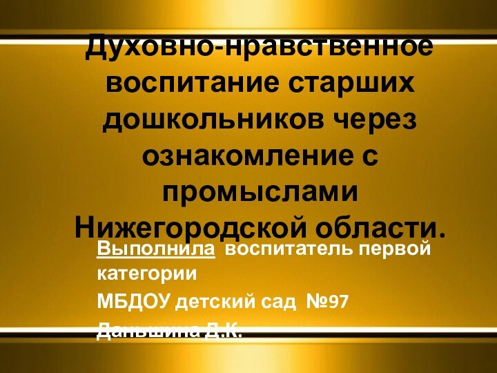 Духовно-нравственное воспитание старших дошкольников через ознакомление с промыслами Нижегородской области.Выполнила воспитатель первой