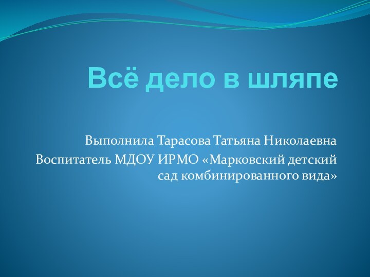 Всё дело в шляпе Выполнила Тарасова Татьяна НиколаевнаВоспитатель МДОУ ИРМО «Марковский детский сад комбинированного вида»