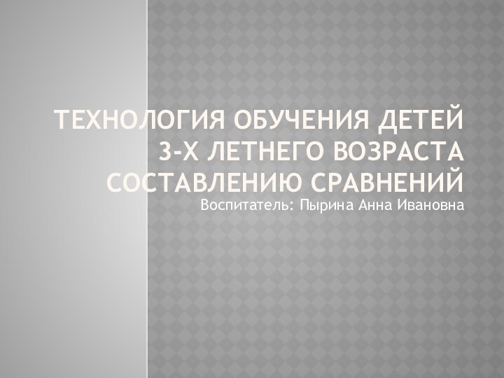 Технология обучения детей 3-х летнего возраста составлению сравненийВоспитатель: Пырина Анна Ивановна