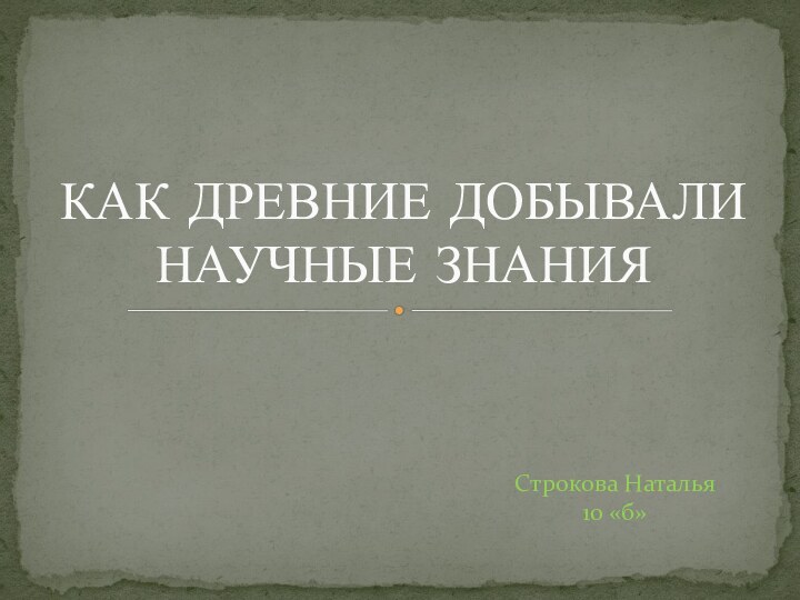 Строкова Наталья 10 «б»КАК ДРЕВНИЕ ДОБЫВАЛИ НАУЧНЫЕ ЗНАНИЯ