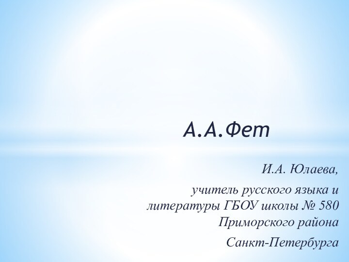 А.А.ФетИ.А. Юлаева, учитель русского языка и литературы ГБОУ школы № 580 Приморского района Санкт-Петербурга