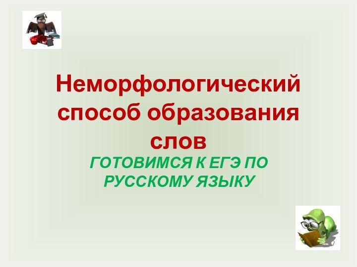 Неморфологический способ образования словГОТОВИМСЯ К ЕГЭ ПО РУССКОМУ ЯЗЫКУ