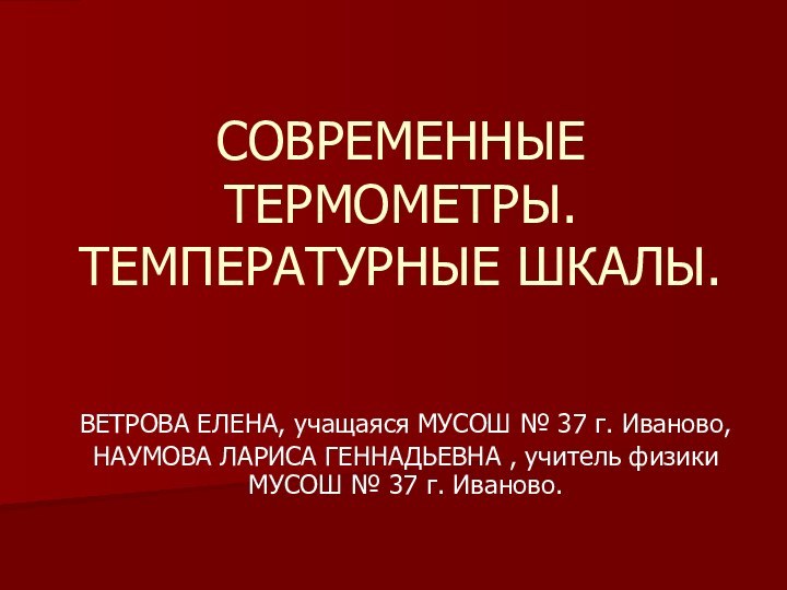 СОВРЕМЕННЫЕ ТЕРМОМЕТРЫ. ТЕМПЕРАТУРНЫЕ ШКАЛЫ.ВЕТРОВА ЕЛЕНА, учащаяся МУСОШ № 37 г. Иваново,НАУМОВА ЛАРИСА