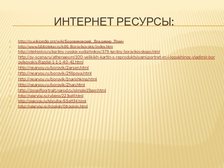 Интернет ресурсы:http://ru.wikipedia.org/wiki/Боровиковский,_Владимир_Лукичhttp://www.bibliotekar.ru/k86-Borovikovskiy/index.htmhttp://ote4estvo.ru/kartiny-russkix-xudozhnikov/379-kartiny-borovikovskogo.html http://sv-scena.ru/athenaeum/100-velikikh-kartin-s-reproduktsiyami.portret-m-i-lopukhinoy-vladimir-borovikovskiy.Razdel-1-1-1-40-41.html http://nearyou.ru/borovik/2arsen.htmlhttp://nearyou.ru/borovik/2filipova.htmlhttp://nearyou.ru/borovik/1narishkina.htmlhttp://nearyou.ru/borovik/2han.htmlhttp://izoselfportrait.narod.ru/simple19ger.htmlhttp://nearyou.ru/rubens/223self.htmlhttp://nearyou.ru/kbrullov/6Self34.htmlhttp://nearyou.ru/tropinin/0tropinin.html