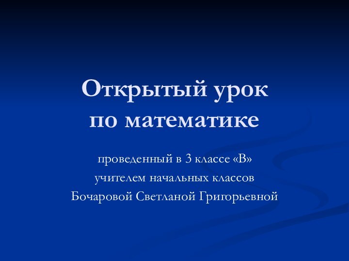 Открытый урок  по математике проведенный в 3 классе «В» учителем начальных классовБочаровой Светланой Григорьевной