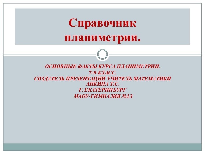 ОСНОВНЫЕ ФАКТЫ КУРСА ПЛАНИМЕТРИИ.7-9 КЛАСС.СОЗДАТЕЛЬ ПРЕЗЕНТАЦИИ УЧИТЕЛЬ МАТЕМАТИКИ АНКИНА Т.С.Г. ЕКАТЕРИНБУРГ МАОУ-ГИМНАЗИЯ №13Справочник  планиметрии.